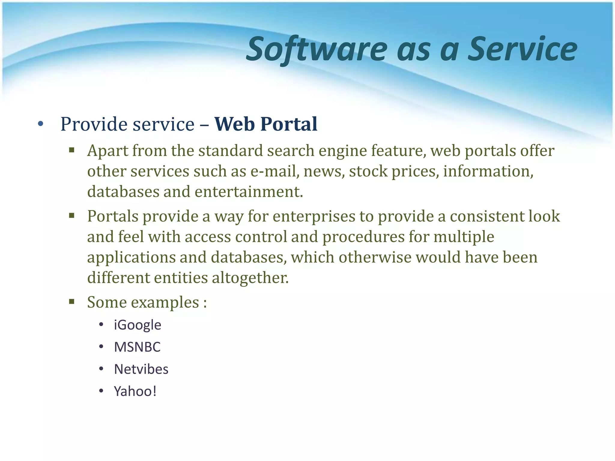 Software as a Service
• Provide service – Web Portal
 Apart from the standard search engine feature, web portals offer
other services such as e-mail, news, stock prices, information,
databases and entertainment.
 Portals provide a way for enterprises to provide a consistent look
and feel with access control and procedures for multiple
applications and databases, which otherwise would have been
different entities altogether.
 Some examples :
• iGoogle
• MSNBC
• Netvibes
• Yahoo!
 