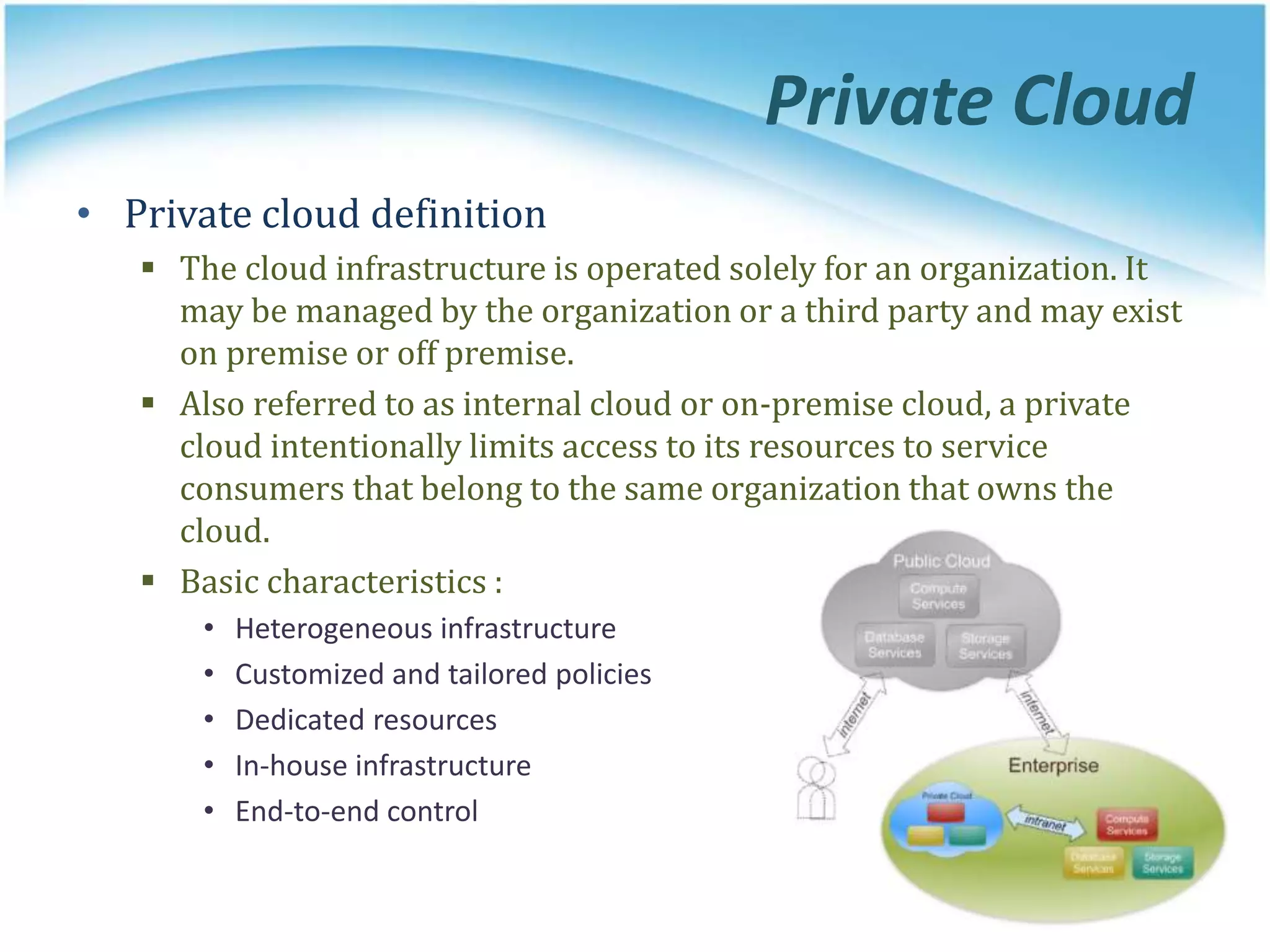 Private Cloud
• Private cloud definition
 The cloud infrastructure is operated solely for an organization. It
may be managed by the organization or a third party and may exist
on premise or off premise.
 Also referred to as internal cloud or on-premise cloud, a private
cloud intentionally limits access to its resources to service
consumers that belong to the same organization that owns the
cloud.
 Basic characteristics :
• Heterogeneous infrastructure
• Customized and tailored policies
• Dedicated resources
• In-house infrastructure
• End-to-end control
 