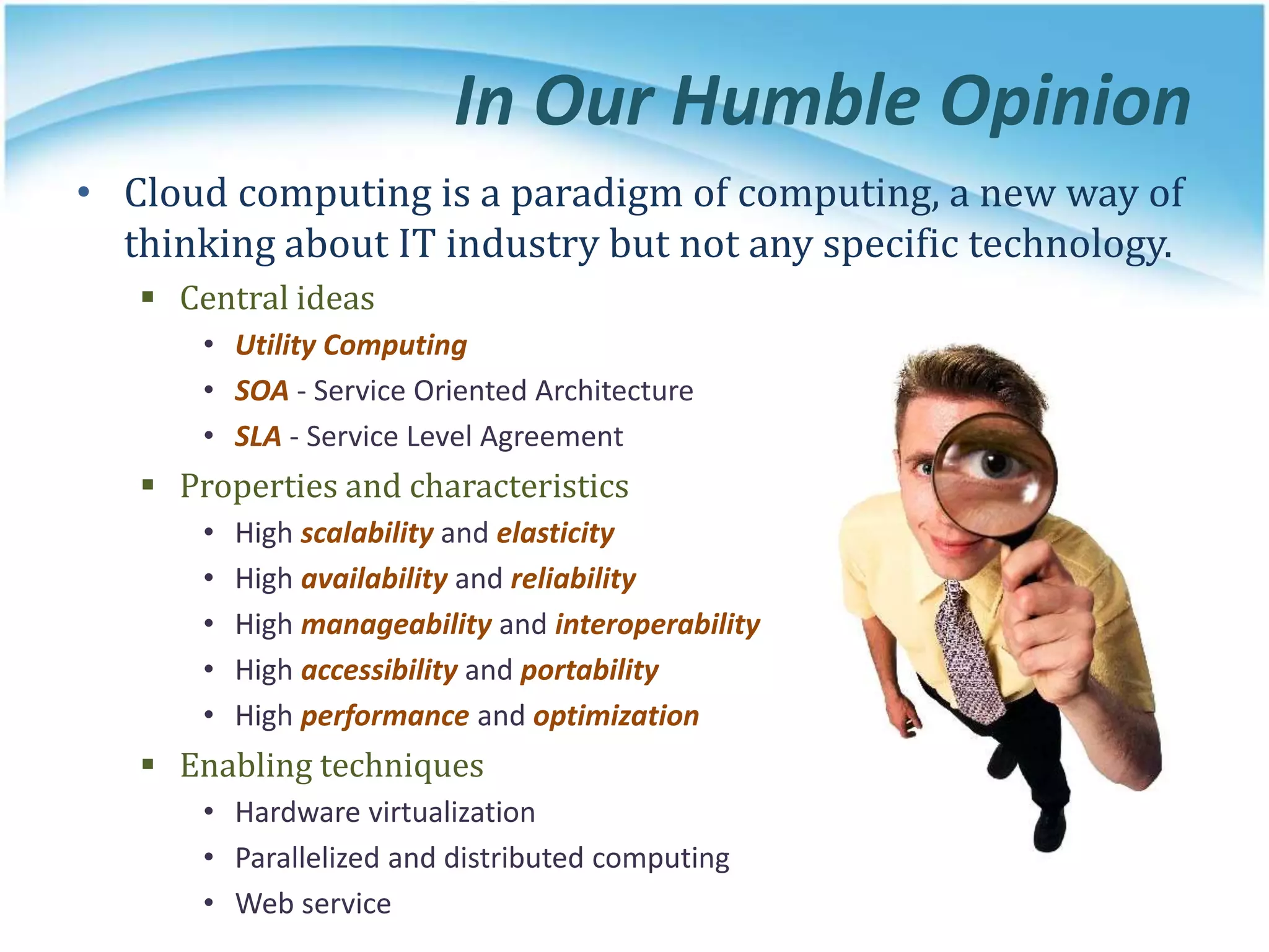 In Our Humble Opinion
• Cloud computing is a paradigm of computing, a new way of
thinking about IT industry but not any specific technology.
 Central ideas
• Utility Computing
• SOA - Service Oriented Architecture
• SLA - Service Level Agreement
 Properties and characteristics
• High scalability and elasticity
• High availability and reliability
• High manageability and interoperability
• High accessibility and portability
• High performance and optimization
 Enabling techniques
• Hardware virtualization
• Parallelized and distributed computing
• Web service
 