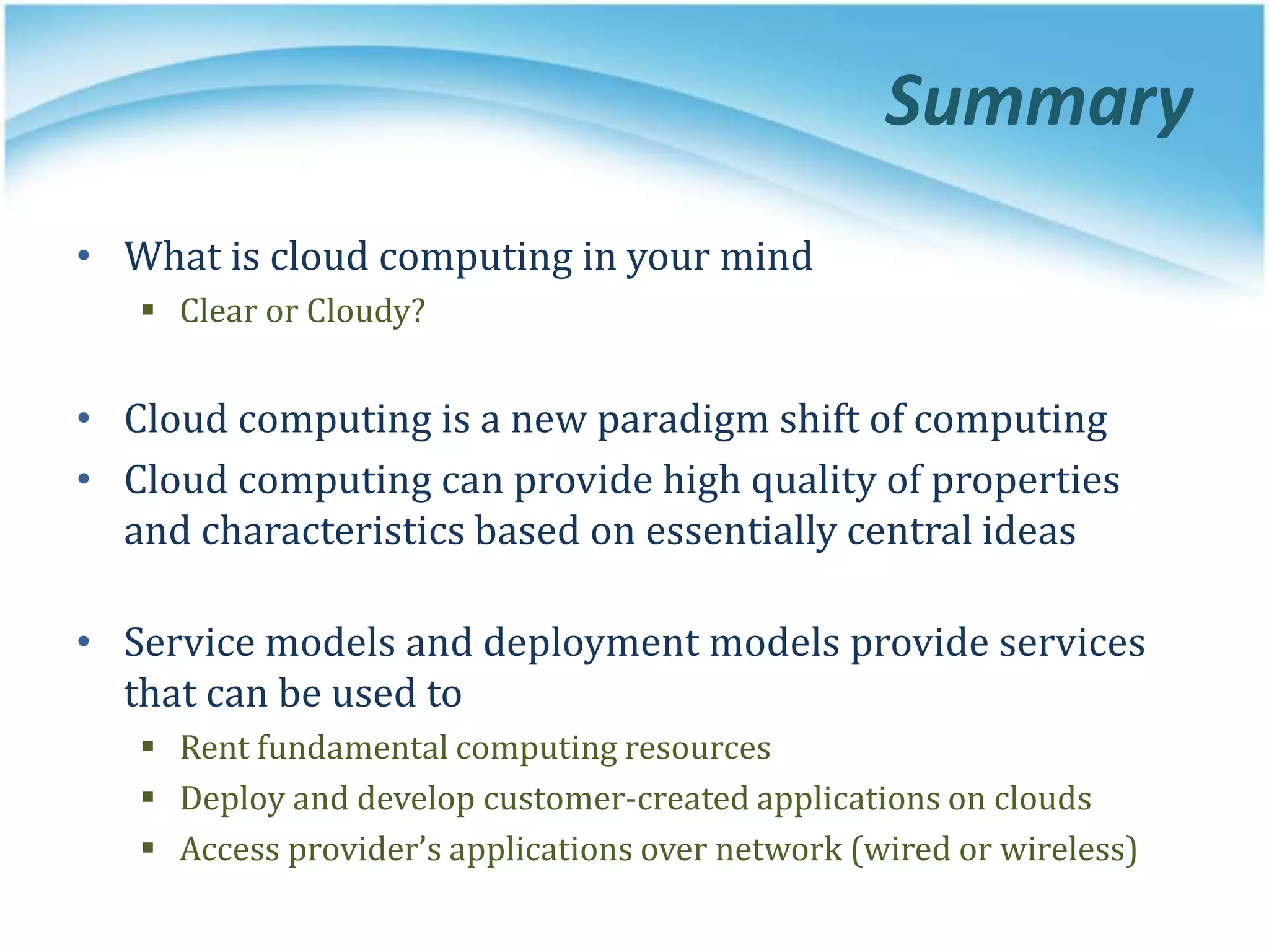 Summary
• What is cloud computing in your mind
 Clear or Cloudy?
• Cloud computing is a new paradigm shift of computing
• Cloud computing can provide high quality of properties
and characteristics based on essentially central ideas
• Service models and deployment models provide services
that can be used to
 Rent fundamental computing resources
 Deploy and develop customer-created applications on clouds
 Access provider’s applications over network (wired or wireless)
 