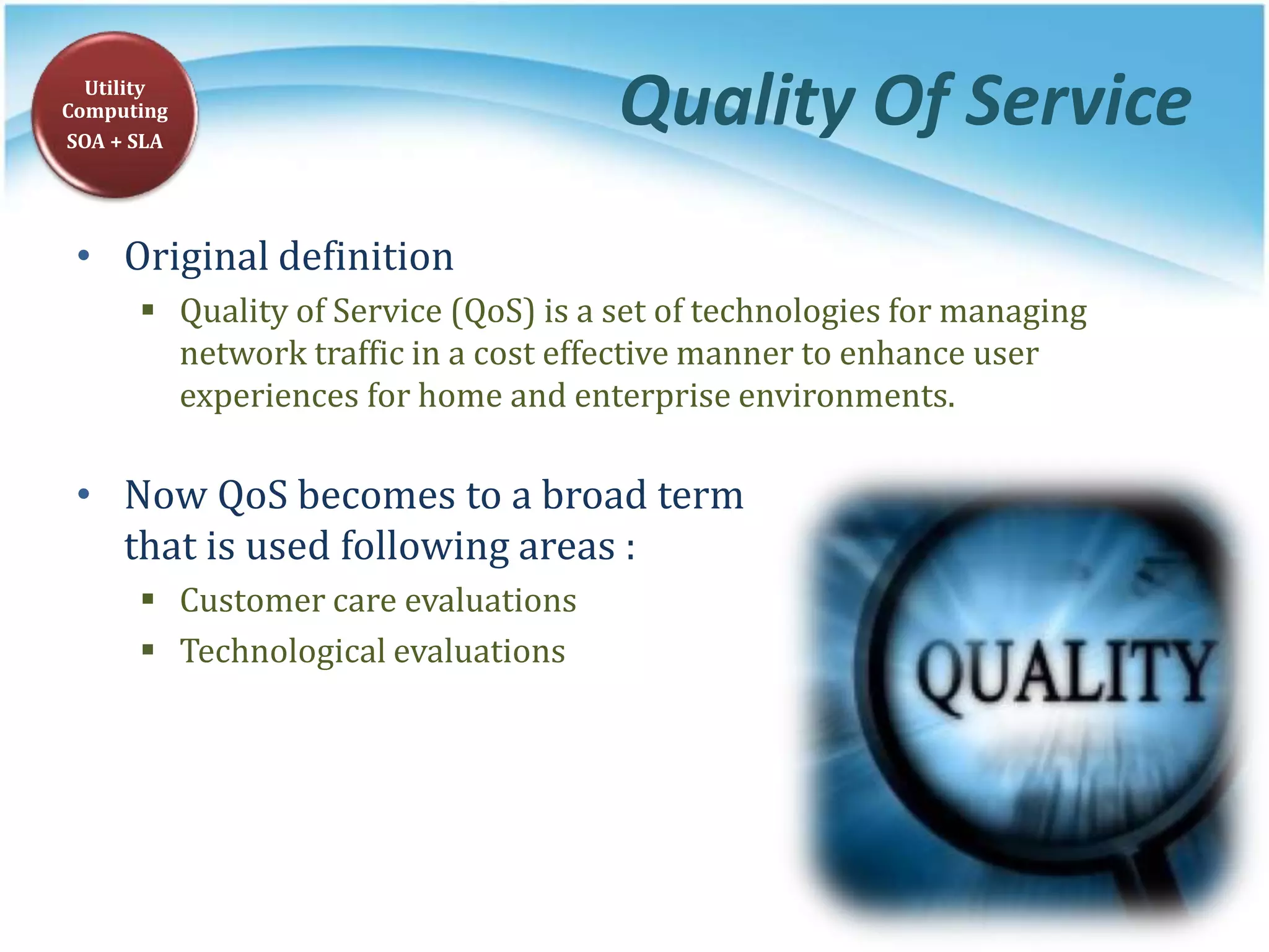 Quality Of Service
• Original definition
 Quality of Service (QoS) is a set of technologies for managing
network traffic in a cost effective manner to enhance user
experiences for home and enterprise environments.
• Now QoS becomes to a broad term
that is used following areas :
 Customer care evaluations
 Technological evaluations
Utility
Computing
SOA + SLA
 