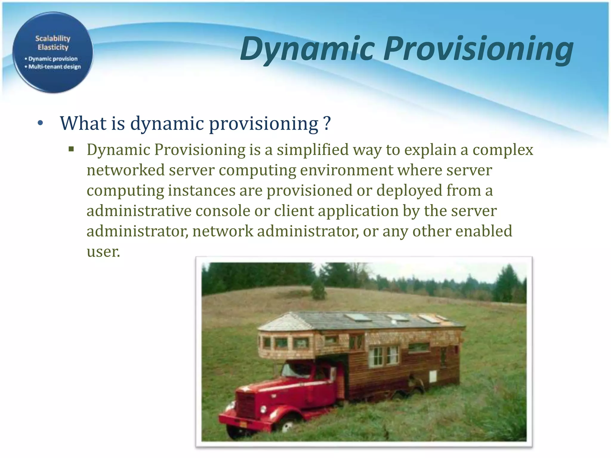 Dynamic Provisioning
• What is dynamic provisioning ?
 Dynamic Provisioning is a simplified way to explain a complex
networked server computing environment where server
computing instances are provisioned or deployed from a
administrative console or client application by the server
administrator, network administrator, or any other enabled
user.
 