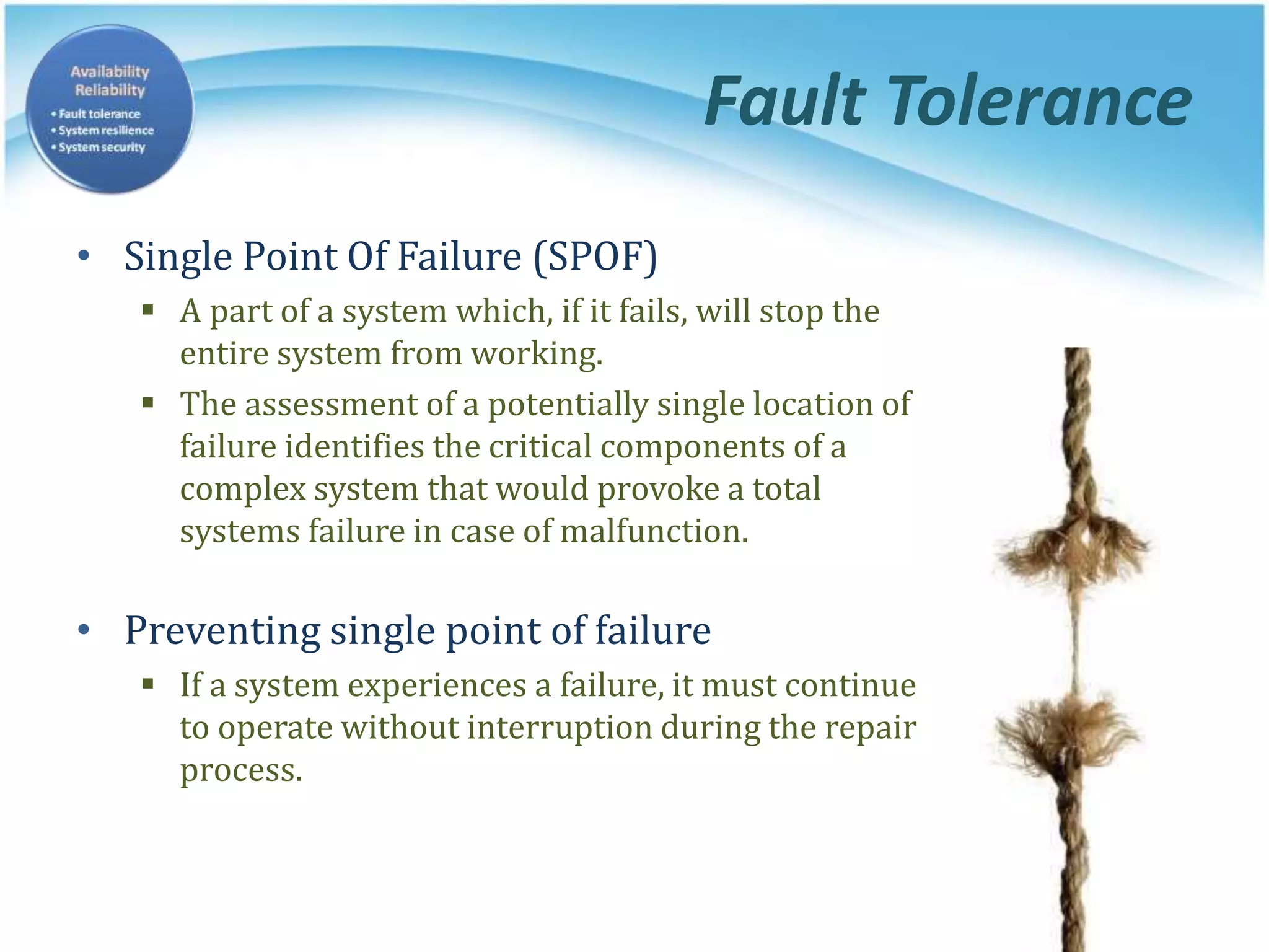 Fault Tolerance
• Single Point Of Failure (SPOF)
 A part of a system which, if it fails, will stop the
entire system from working.
 The assessment of a potentially single location of
failure identifies the critical components of a
complex system that would provoke a total
systems failure in case of malfunction.
• Preventing single point of failure
 If a system experiences a failure, it must continue
to operate without interruption during the repair
process.
 