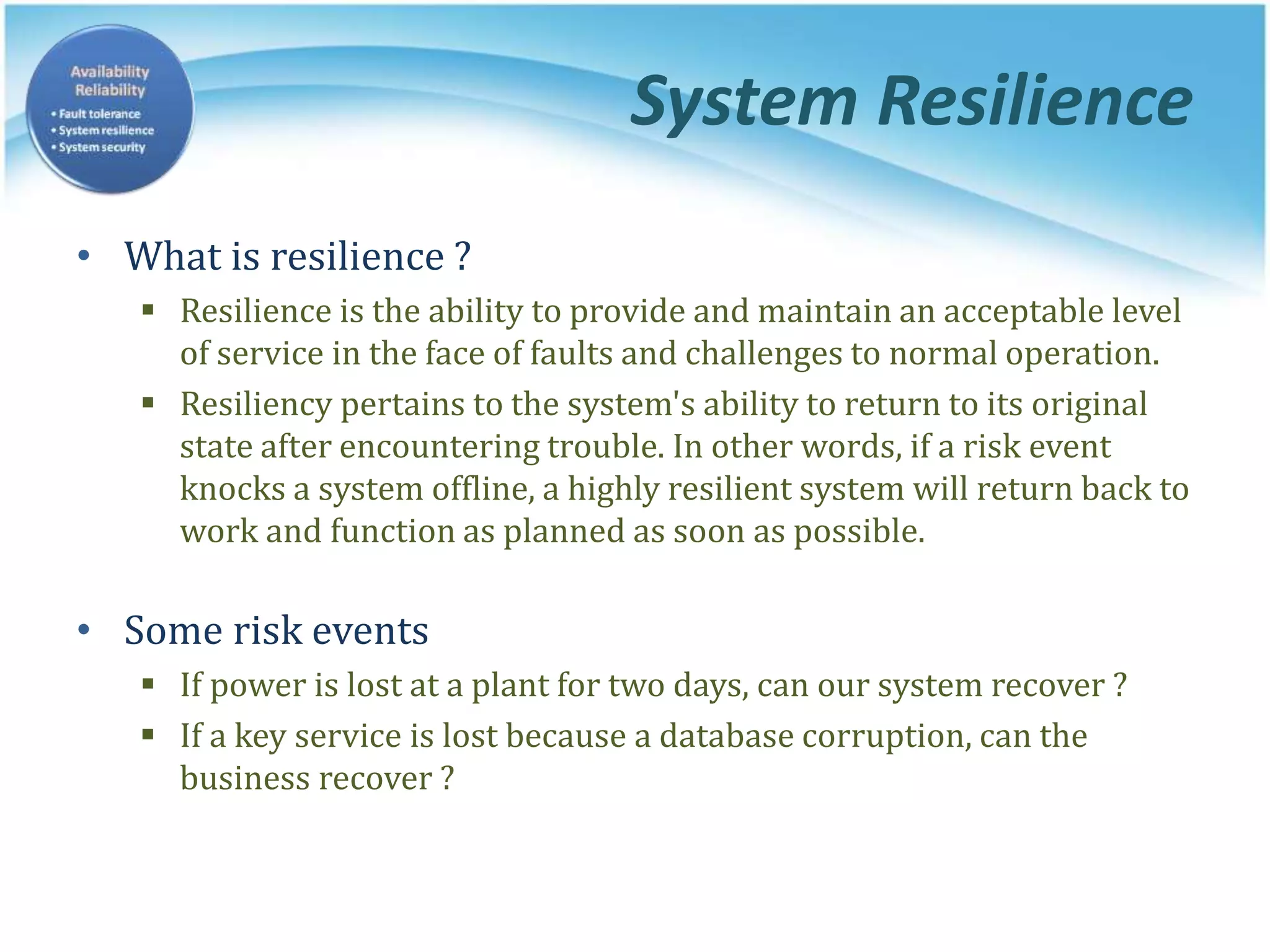System Resilience
• What is resilience ?
 Resilience is the ability to provide and maintain an acceptable level
of service in the face of faults and challenges to normal operation.
 Resiliency pertains to the system's ability to return to its original
state after encountering trouble. In other words, if a risk event
knocks a system offline, a highly resilient system will return back to
work and function as planned as soon as possible.
• Some risk events
 If power is lost at a plant for two days, can our system recover ?
 If a key service is lost because a database corruption, can the
business recover ?
 