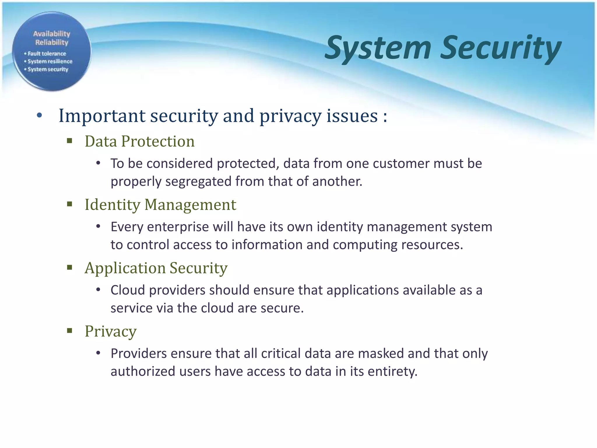 System Security
• Important security and privacy issues :
 Data Protection
• To be considered protected, data from one customer must be
properly segregated from that of another.
 Identity Management
• Every enterprise will have its own identity management system
to control access to information and computing resources.
 Application Security
• Cloud providers should ensure that applications available as a
service via the cloud are secure.
 Privacy
• Providers ensure that all critical data are masked and that only
authorized users have access to data in its entirety.
 
