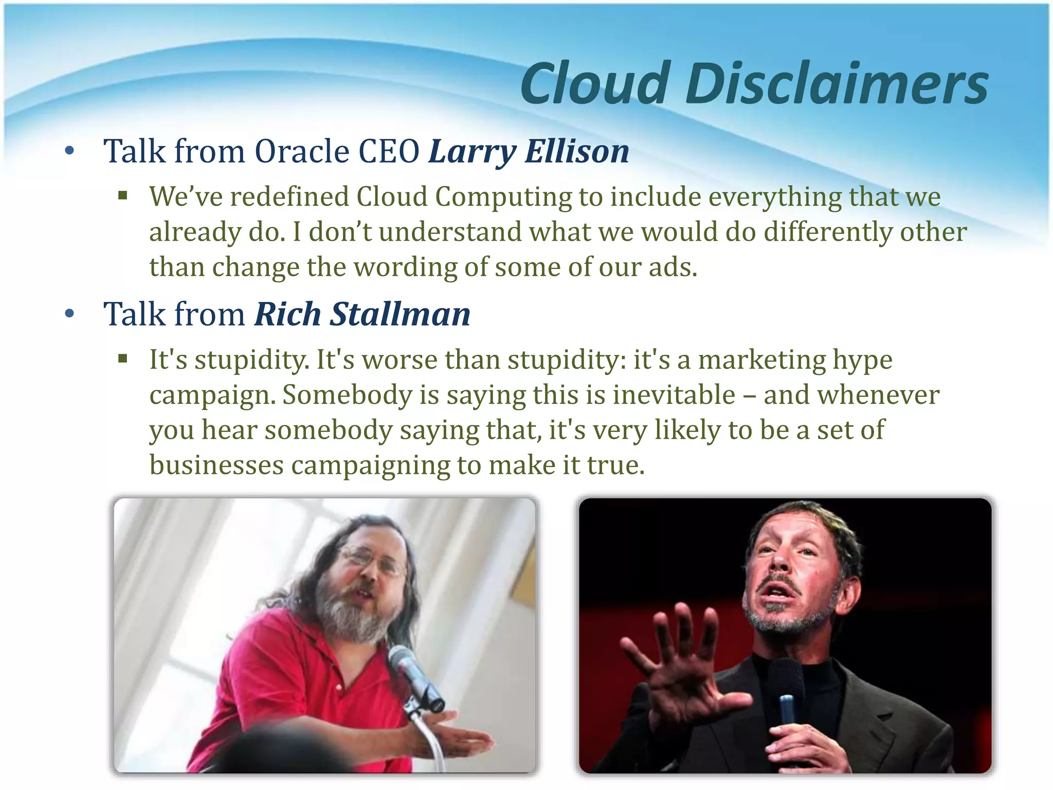 Cloud Disclaimers
• Talk from Oracle CEO Larry Ellison
 We’ve redefined Cloud Computing to include everything that we
already do. I don’t understand what we would do differently other
than change the wording of some of our ads.
• Talk from Rich Stallman
 It's stupidity. It's worse than stupidity: it's a marketing hype
campaign. Somebody is saying this is inevitable – and whenever
you hear somebody saying that, it's very likely to be a set of
businesses campaigning to make it true.
 