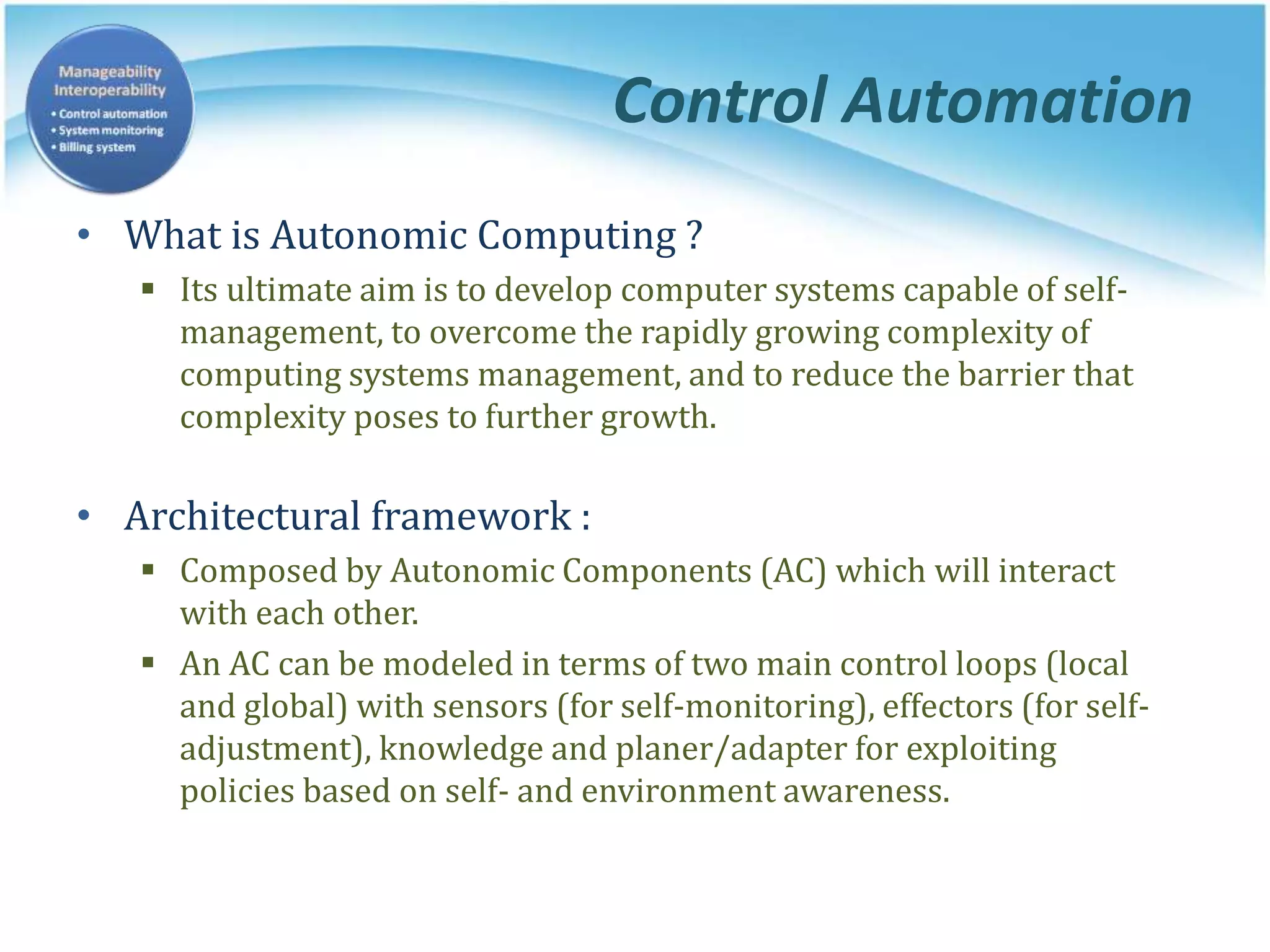 Control Automation
• What is Autonomic Computing ?
 Its ultimate aim is to develop computer systems capable of self-
management, to overcome the rapidly growing complexity of
computing systems management, and to reduce the barrier that
complexity poses to further growth.
• Architectural framework :
 Composed by Autonomic Components (AC) which will interact
with each other.
 An AC can be modeled in terms of two main control loops (local
and global) with sensors (for self-monitoring), effectors (for self-
adjustment), knowledge and planer/adapter for exploiting
policies based on self- and environment awareness.
 