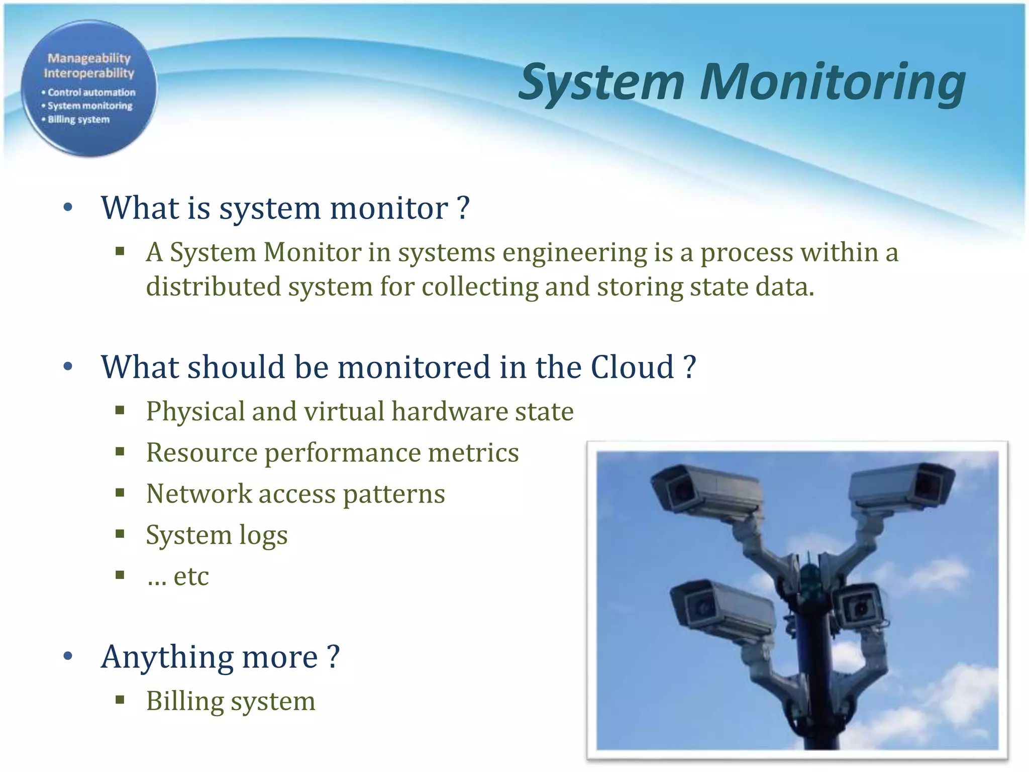 System Monitoring
• What is system monitor ?
 A System Monitor in systems engineering is a process within a
distributed system for collecting and storing state data.
• What should be monitored in the Cloud ?
 Physical and virtual hardware state
 Resource performance metrics
 Network access patterns
 System logs
 … etc
• Anything more ?
 Billing system
 