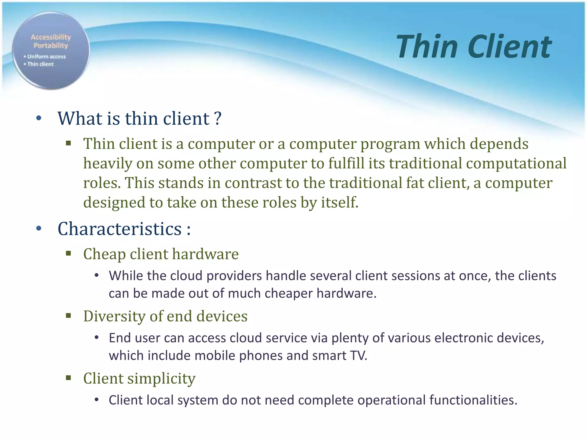 Thin Client
• What is thin client ?
 Thin client is a computer or a computer program which depends
heavily on some other computer to fulfill its traditional computational
roles. This stands in contrast to the traditional fat client, a computer
designed to take on these roles by itself.
• Characteristics :
 Cheap client hardware
• While the cloud providers handle several client sessions at once, the clients
can be made out of much cheaper hardware.
 Diversity of end devices
• End user can access cloud service via plenty of various electronic devices,
which include mobile phones and smart TV.
 Client simplicity
• Client local system do not need complete operational functionalities.
 