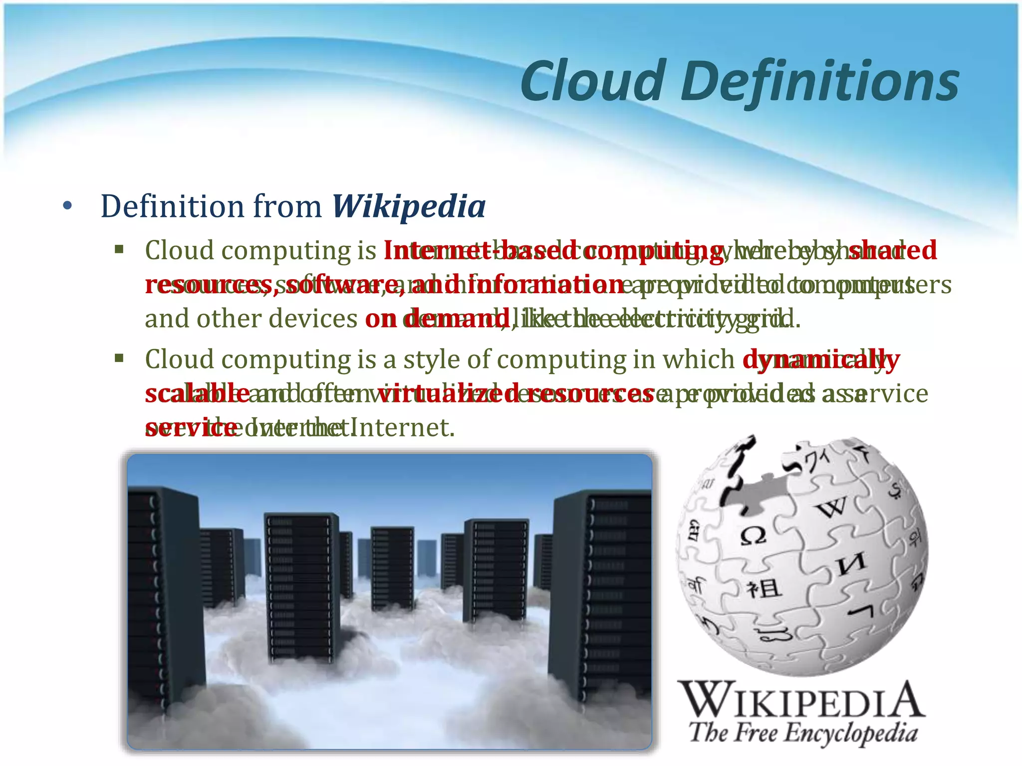 Cloud Definitions
• Definition from Wikipedia
 Cloud computing is Internet-based computing, whereby shared
resources, software, and information are provided to computers
and other devices on demand, like the electricity grid.
 Cloud computing is a style of computing in which dynamically
scalable and often virtualized resources are provided as a service
over the Internet.
• Definition from Wikipedia
 Cloud computing is Internet-based computing, whereby shared
resources, software, and information are provided to computers
and other devices on demand, like the electricity grid.
 Cloud computing is a style of computing in which dynamically
scalable and often virtualized resources are provided as a
service over the Internet.
 