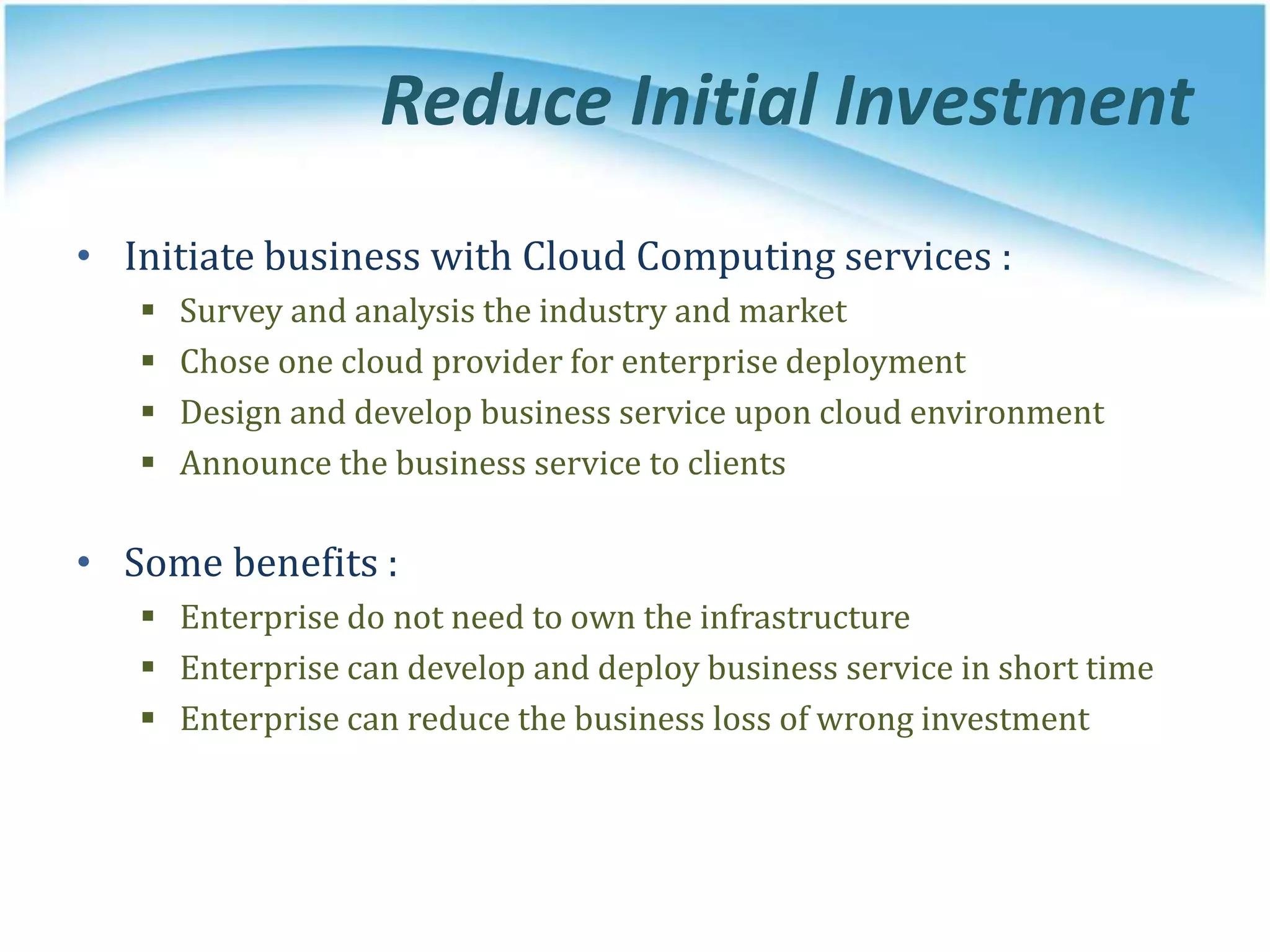 Reduce Initial Investment
• Initiate business with Cloud Computing services :
 Survey and analysis the industry and market
 Chose one cloud provider for enterprise deployment
 Design and develop business service upon cloud environment
 Announce the business service to clients
• Some benefits :
 Enterprise do not need to own the infrastructure
 Enterprise can develop and deploy business service in short time
 Enterprise can reduce the business loss of wrong investment
 