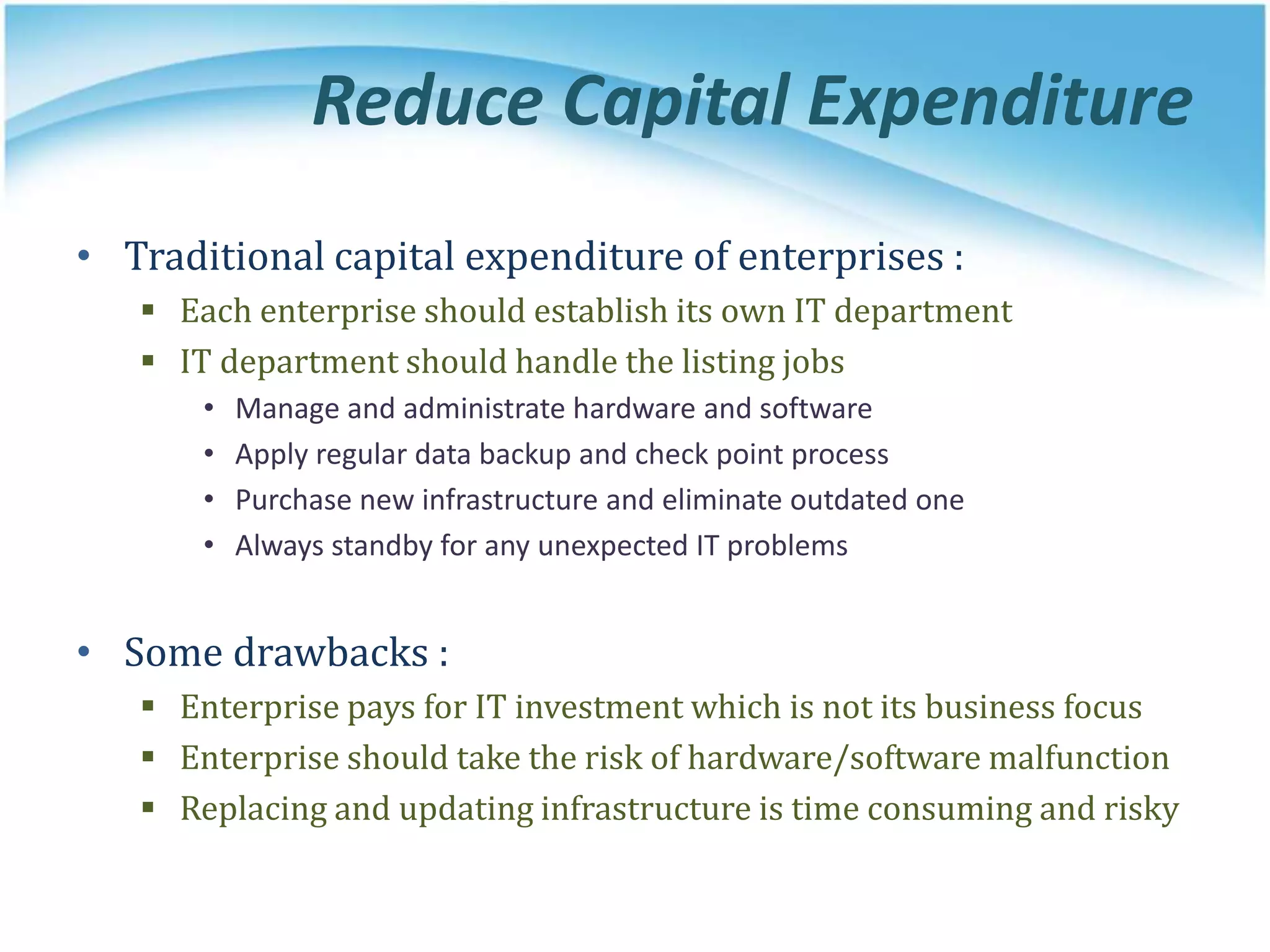 Reduce Capital Expenditure
• Traditional capital expenditure of enterprises :
 Each enterprise should establish its own IT department
 IT department should handle the listing jobs
• Manage and administrate hardware and software
• Apply regular data backup and check point process
• Purchase new infrastructure and eliminate outdated one
• Always standby for any unexpected IT problems
• Some drawbacks :
 Enterprise pays for IT investment which is not its business focus
 Enterprise should take the risk of hardware/software malfunction
 Replacing and updating infrastructure is time consuming and risky
 