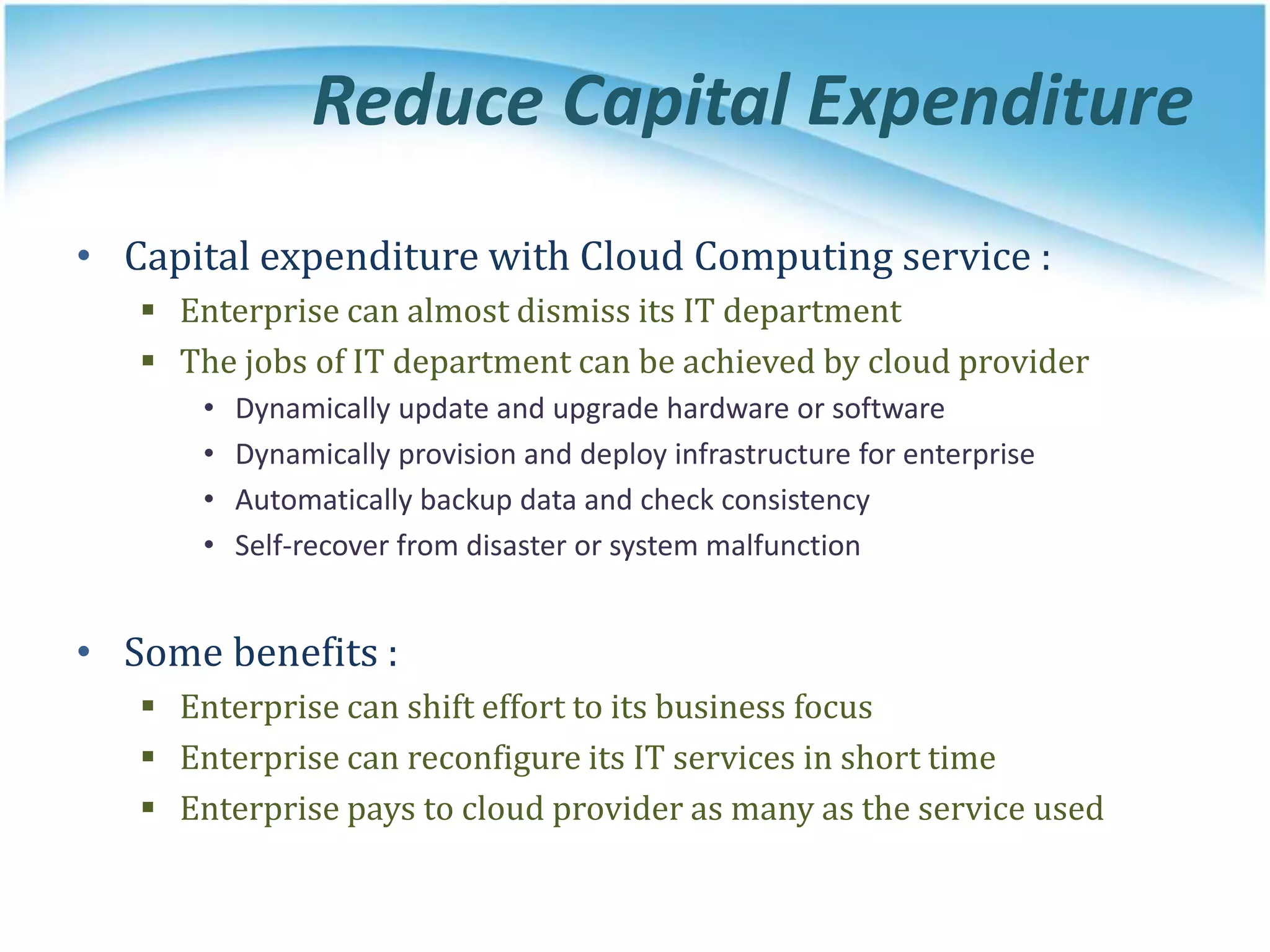 Reduce Capital Expenditure
• Capital expenditure with Cloud Computing service :
 Enterprise can almost dismiss its IT department
 The jobs of IT department can be achieved by cloud provider
• Dynamically update and upgrade hardware or software
• Dynamically provision and deploy infrastructure for enterprise
• Automatically backup data and check consistency
• Self-recover from disaster or system malfunction
• Some benefits :
 Enterprise can shift effort to its business focus
 Enterprise can reconfigure its IT services in short time
 Enterprise pays to cloud provider as many as the service used
 