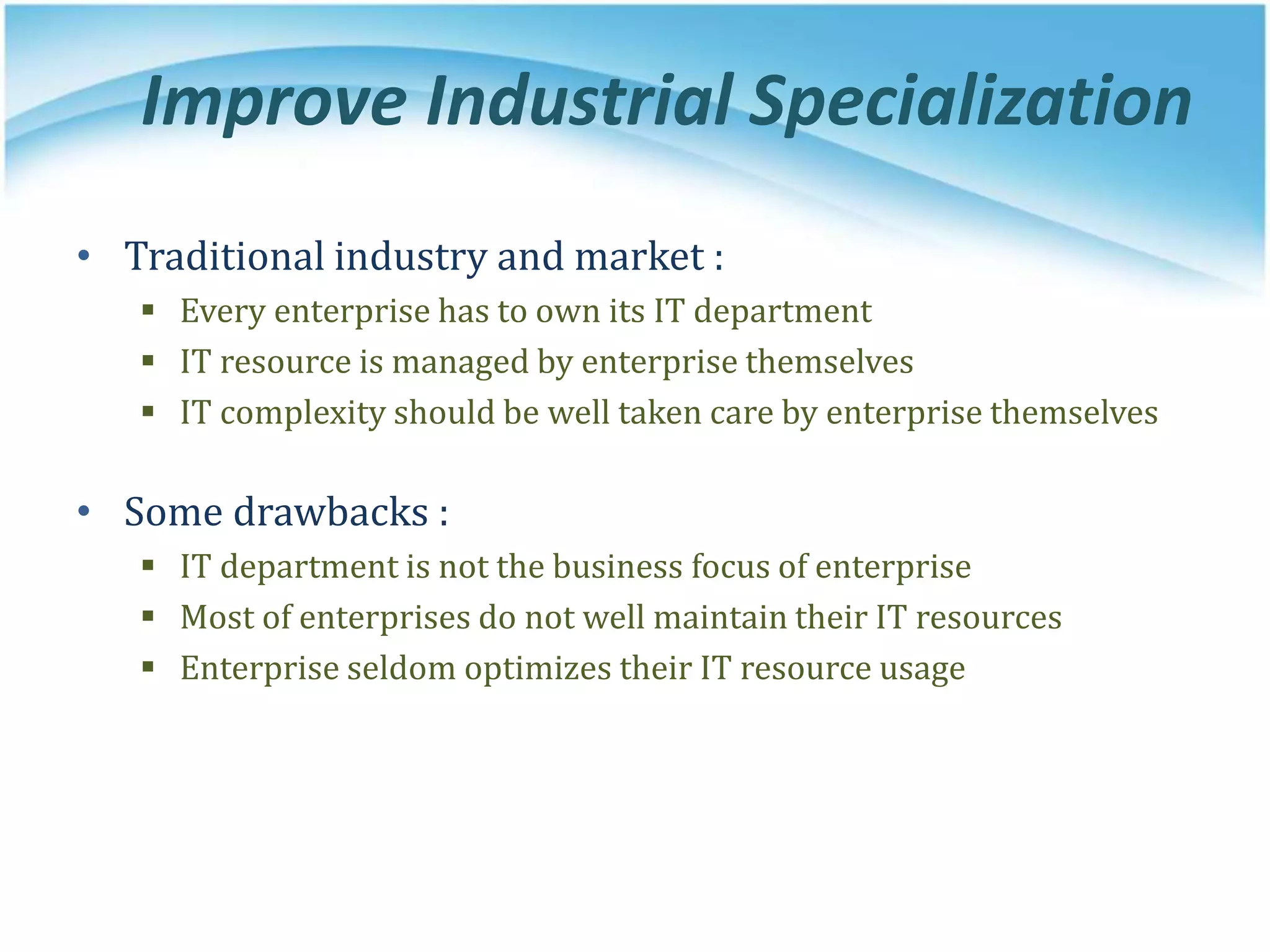 Improve Industrial Specialization
• Traditional industry and market :
 Every enterprise has to own its IT department
 IT resource is managed by enterprise themselves
 IT complexity should be well taken care by enterprise themselves
• Some drawbacks :
 IT department is not the business focus of enterprise
 Most of enterprises do not well maintain their IT resources
 Enterprise seldom optimizes their IT resource usage
 