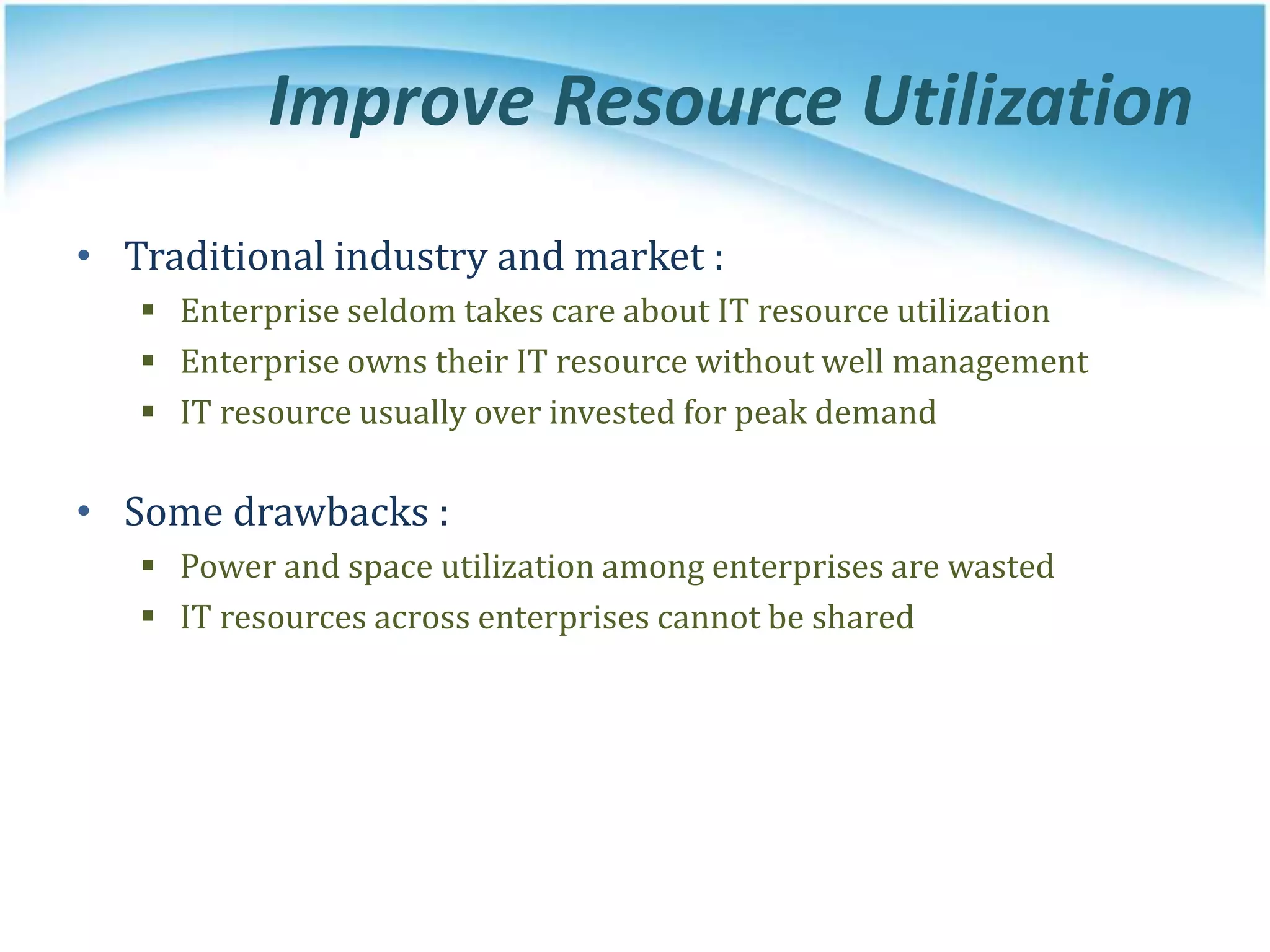Improve Resource Utilization
• Traditional industry and market :
 Enterprise seldom takes care about IT resource utilization
 Enterprise owns their IT resource without well management
 IT resource usually over invested for peak demand
• Some drawbacks :
 Power and space utilization among enterprises are wasted
 IT resources across enterprises cannot be shared
 
