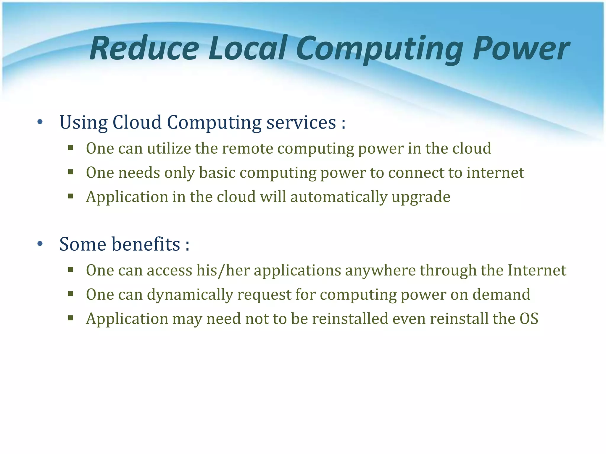 Reduce Local Computing Power
• Using Cloud Computing services :
 One can utilize the remote computing power in the cloud
 One needs only basic computing power to connect to internet
 Application in the cloud will automatically upgrade
• Some benefits :
 One can access his/her applications anywhere through the Internet
 One can dynamically request for computing power on demand
 Application may need not to be reinstalled even reinstall the OS
 