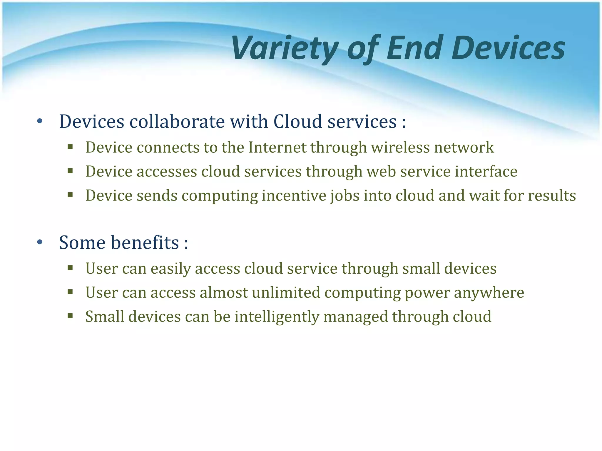 Variety of End Devices
• Devices collaborate with Cloud services :
 Device connects to the Internet through wireless network
 Device accesses cloud services through web service interface
 Device sends computing incentive jobs into cloud and wait for results
• Some benefits :
 User can easily access cloud service through small devices
 User can access almost unlimited computing power anywhere
 Small devices can be intelligently managed through cloud
 