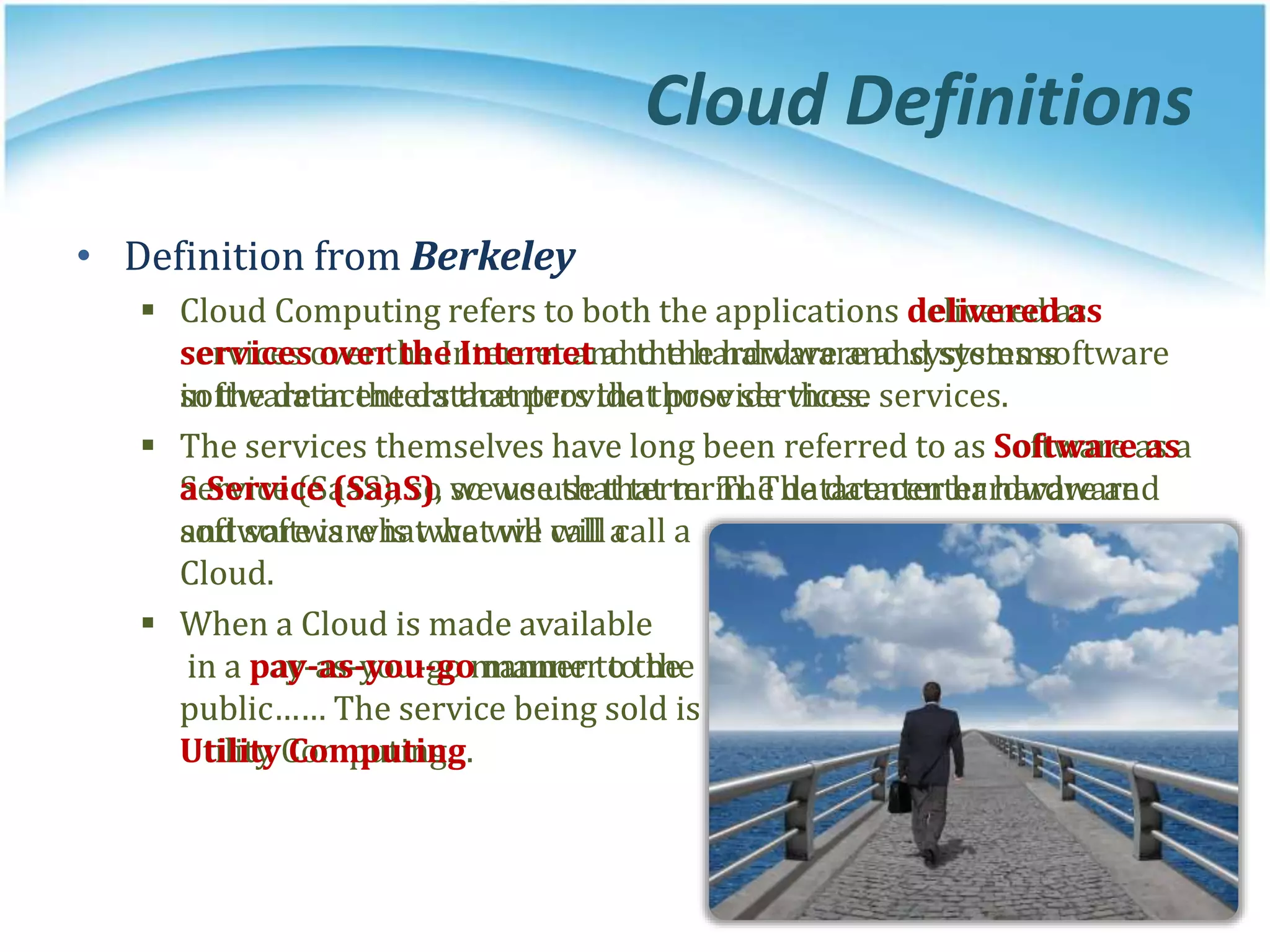 • Definition from Berkeley
 Cloud Computing refers to both the applications delivered as
services over the Internet and the hardware and systems software
in the datacenters that provide those services.
 The services themselves have long been referred to as Software as a
Service (SaaS), so we use that term. The datacenter hardware and
software is what we will call a
Cloud.
 When a Cloud is made available
in a pay-as-you-go manner to the
public…… The service being sold is
Utility Computing.
• Definition from Berkeley
 Cloud Computing refers to both the applications delivered as
services over the Internet and the hardware and systems
software in the datacenters that provide those services.
 The services themselves have long been referred to as Software as
a Service (SaaS), so we use that term. The datacenter hardware
and software is what we will call a
Cloud.
 When a Cloud is made available
in a pay-as-you-go manner to the
public…… The service being sold is
Utility Computing.
Cloud Definitions
 