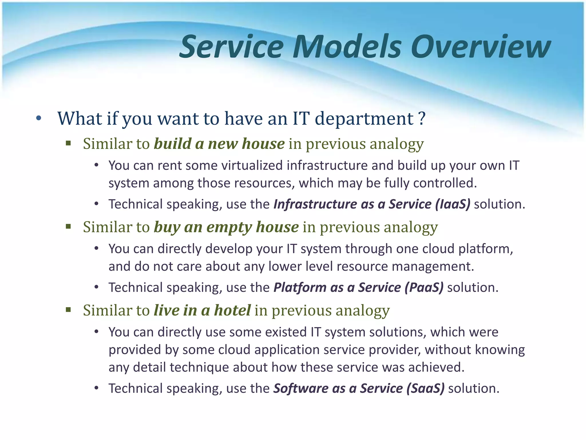 Service Models Overview
• What if you want to have an IT department ?
 Similar to build a new house in previous analogy
• You can rent some virtualized infrastructure and build up your own IT
system among those resources, which may be fully controlled.
• Technical speaking, use the Infrastructure as a Service (IaaS) solution.
 Similar to buy an empty house in previous analogy
• You can directly develop your IT system through one cloud platform,
and do not care about any lower level resource management.
• Technical speaking, use the Platform as a Service (PaaS) solution.
 Similar to live in a hotel in previous analogy
• You can directly use some existed IT system solutions, which were
provided by some cloud application service provider, without knowing
any detail technique about how these service was achieved.
• Technical speaking, use the Software as a Service (SaaS) solution.
 
