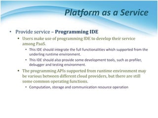 Platform as a Service
• Provide service – Programming IDE
 Users make use of programming IDE to develop their service
among PaaS.
• This IDE should integrate the full functionalities which supported from the
underling runtime environment.
• This IDE should also provide some development tools, such as profiler,
debugger and testing environment.
 The programming APIs supported from runtime environment may
be various between different cloud providers, but there are still
some common operating functions.
• Computation, storage and communication resource operation
 