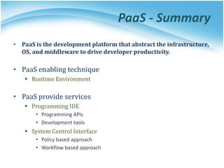 PaaS - Summary
• PaaS is the development platform that abstract the infrastructure,
OS, and middleware to drive developer productivity.
• PaaS enabling technique
 Runtime Environment
• PaaS provide services
 Programming IDE
• Programming APIs
• Development tools
 System Control Interface
• Policy based approach
• Workflow based approach
 
