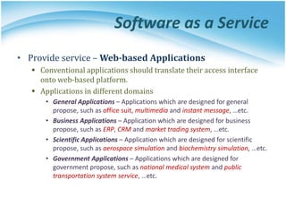 Software as a Service
• Provide service – Web-based Applications
 Conventional applications should translate their access interface
onto web-based platform.
 Applications in different domains
• General Applications – Applications which are designed for general
propose, such as office suit, multimedia and instant message, …etc.
• Business Applications – Application which are designed for business
propose, such as ERP, CRM and market trading system, …etc.
• Scientific Applications – Application which are designed for scientific
propose, such as aerospace simulation and biochemistry simulation, …etc.
• Government Applications – Applications which are designed for
government propose, such as national medical system and public
transportation system service, …etc.
 