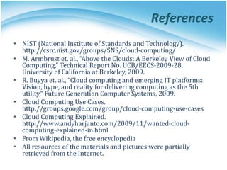 References
• NIST (National Institute of Standards and Technology).
http://csrc.nist.gov/groups/SNS/cloud-computing/
• M. Armbrust et. al., “Above the Clouds: A Berkeley View of Cloud
Computing,” Technical Report No. UCB/EECS-2009-28,
University of California at Berkeley, 2009.
• R. Buyya et. al., “Cloud computing and emerging IT platforms:
Vision, hype, and reality for delivering computing as the 5th
utility,” Future Generation Computer Systems, 2009.
• Cloud Computing Use Cases.
http://groups.google.com/group/cloud-computing-use-cases
• Cloud Computing Explained.
http://www.andyharjanto.com/2009/11/wanted-cloud-
computing-explained-in.html
• From Wikipedia, the free encyclopedia
• All resources of the materials and pictures were partially
retrieved from the Internet.
 