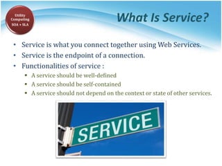 What Is Service?
• Service is what you connect together using Web Services.
• Service is the endpoint of a connection.
• Functionalities of service :
 A service should be well-defined
 A service should be self-contained
 A service should not depend on the context or state of other services.
Utility
Computing
SOA + SLA
 