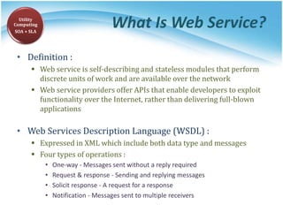 What Is Web Service?
• Definition :
 Web service is self-describing and stateless modules that perform
discrete units of work and are available over the network
 Web service providers offer APIs that enable developers to exploit
functionality over the Internet, rather than delivering full-blown
applications
• Web Services Description Language (WSDL) :
 Expressed in XML which include both data type and messages
 Four types of operations :
• One-way - Messages sent without a reply required
• Request & response - Sending and replying messages
• Solicit response - A request for a response
• Notification - Messages sent to multiple receivers
Utility
Computing
SOA + SLA
 