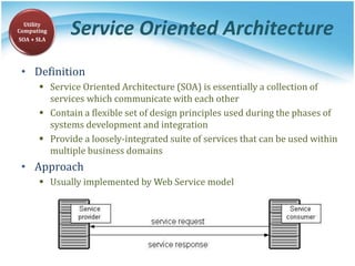 Service Oriented Architecture
• Definition
 Service Oriented Architecture (SOA) is essentially a collection of
services which communicate with each other
 Contain a flexible set of design principles used during the phases of
systems development and integration
 Provide a loosely-integrated suite of services that can be used within
multiple business domains
• Approach
 Usually implemented by Web Service model
Utility
Computing
SOA + SLA
 