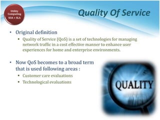 Quality Of Service
• Original definition
 Quality of Service (QoS) is a set of technologies for managing
network traffic in a cost effective manner to enhance user
experiences for home and enterprise environments.
• Now QoS becomes to a broad term
that is used following areas :
 Customer care evaluations
 Technological evaluations
Utility
Computing
SOA + SLA
 