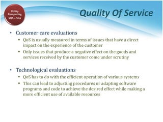 Quality Of Service
• Customer care evaluations
 QoS is usually measured in terms of issues that have a direct
impact on the experience of the customer
 Only issues that produce a negative effect on the goods and
services received by the customer come under scrutiny
• Technological evaluations
 QoS has to do with the efficient operation of various systems
 This can lead to adjusting procedures or adapting software
programs and code to achieve the desired effect while making a
more efficient use of available resources
Utility
Computing
SOA + SLA
 