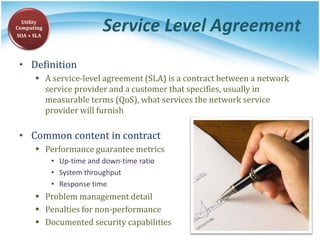 Service Level Agreement
• Definition
 A service-level agreement (SLA) is a contract between a network
service provider and a customer that specifies, usually in
measurable terms (QoS), what services the network service
provider will furnish
• Common content in contract
 Performance guarantee metrics
• Up-time and down-time ratio
• System throughput
• Response time
 Problem management detail
 Penalties for non-performance
 Documented security capabilities
Utility
Computing
SOA + SLA
 