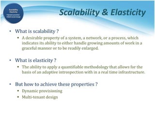 Scalability & Elasticity
• What is scalability ?
 A desirable property of a system, a network, or a process, which
indicates its ability to either handle growing amounts of work in a
graceful manner or to be readily enlarged.
• What is elasticity ?
 The ability to apply a quantifiable methodology that allows for the
basis of an adaptive introspection with in a real time infrastructure.
• But how to achieve these properties ?
 Dynamic provisioning
 Multi-tenant design
 