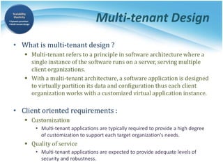 Multi-tenant Design
• What is multi-tenant design ?
 Multi-tenant refers to a principle in software architecture where a
single instance of the software runs on a server, serving multiple
client organizations.
 With a multi-tenant architecture, a software application is designed
to virtually partition its data and configuration thus each client
organization works with a customized virtual application instance.
• Client oriented requirements :
 Customization
• Multi-tenant applications are typically required to provide a high degree
of customization to support each target organization's needs.
 Quality of service
• Multi-tenant applications are expected to provide adequate levels of
security and robustness.
 