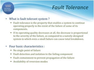 Fault Tolerance
• What is fault tolerant system ?
 Fault-tolerance is the property that enables a system to continue
operating properly in the event of the failure of some of its
components.
 If its operating quality decreases at all, the decrease is proportional
to the severity of the failure, as compared to a naively-designed
system in which even a small failure can cause total breakdown.
• Four basic characteristics :
 No single point of failure
 Fault detection and isolation to the failing component
 Fault containment to prevent propagation of the failure
 Availability of reversion modes
 