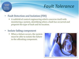 Fault Tolerance
• Fault Detection and Isolation (FDI)
 A subfield of control engineering which concerns itself with
monitoring a system, identifying when a fault has occurred and
pinpoint the type of fault and its location.
• Isolate failing component
 When a failure occurs, the system
must be able to isolate the failure
to the offending component.
 