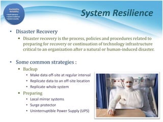 System Resilience
• Disaster Recovery
 Disaster recovery is the process, policies and procedures related to
preparing for recovery or continuation of technology infrastructure
critical to an organization after a natural or human-induced disaster.
• Some common strategies :
 Backup
• Make data off-site at regular interval
• Replicate data to an off-site location
• Replicate whole system
 Preparing
• Local mirror systems
• Surge protector
• Uninterruptible Power Supply (UPS)
 