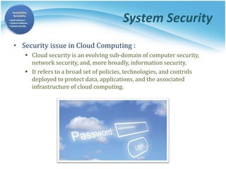 System Security
• Security issue in Cloud Computing :
 Cloud security is an evolving sub-domain of computer security,
network security, and, more broadly, information security.
 It refers to a broad set of policies, technologies, and controls
deployed to protect data, applications, and the associated
infrastructure of cloud computing.
 