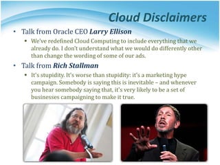 Cloud Disclaimers
• Talk from Oracle CEO Larry Ellison
 We’ve redefined Cloud Computing to include everything that we
already do. I don’t understand what we would do differently other
than change the wording of some of our ads.
• Talk from Rich Stallman
 It's stupidity. It's worse than stupidity: it's a marketing hype
campaign. Somebody is saying this is inevitable – and whenever
you hear somebody saying that, it's very likely to be a set of
businesses campaigning to make it true.
 