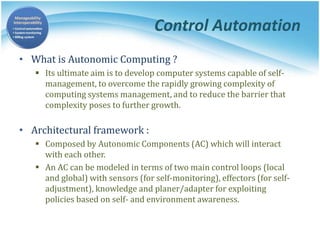 Control Automation
• What is Autonomic Computing ?
 Its ultimate aim is to develop computer systems capable of self-
management, to overcome the rapidly growing complexity of
computing systems management, and to reduce the barrier that
complexity poses to further growth.
• Architectural framework :
 Composed by Autonomic Components (AC) which will interact
with each other.
 An AC can be modeled in terms of two main control loops (local
and global) with sensors (for self-monitoring), effectors (for self-
adjustment), knowledge and planer/adapter for exploiting
policies based on self- and environment awareness.
 