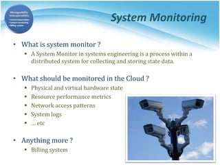 System Monitoring
• What is system monitor ?
 A System Monitor in systems engineering is a process within a
distributed system for collecting and storing state data.
• What should be monitored in the Cloud ?
 Physical and virtual hardware state
 Resource performance metrics
 Network access patterns
 System logs
 … etc
• Anything more ?
 Billing system
 
