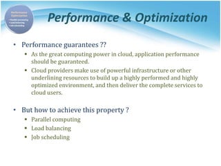 Performance & Optimization
• Performance guarantees ??
 As the great computing power in cloud, application performance
should be guaranteed.
 Cloud providers make use of powerful infrastructure or other
underlining resources to build up a highly performed and highly
optimized environment, and then deliver the complete services to
cloud users.
• But how to achieve this property ?
 Parallel computing
 Load balancing
 Job scheduling
 