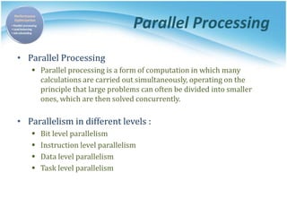 Parallel Processing
• Parallel Processing
 Parallel processing is a form of computation in which many
calculations are carried out simultaneously, operating on the
principle that large problems can often be divided into smaller
ones, which are then solved concurrently.
• Parallelism in different levels :
 Bit level parallelism
 Instruction level parallelism
 Data level parallelism
 Task level parallelism
 