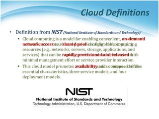 Cloud Definitions
• Definition from NIST (National Institute of Standards and Technology)
 Cloud computing is a model for enabling convenient, on-demand
network access to a shared pool of configurable computing
resources (e.g., networks, servers, storage, applications, and
services) that can be rapidly provisioned and released with
minimal management effort or service provider interaction.
 This cloud model promotes availability and is composed of five
essential characteristics, three service models, and four
deployment models.
• Definition from NIST (National Institute of Standards and Technology)
 Cloud computing is a model for enabling convenient, on-demand
network access to a shared pool of configurable computing
resources (e.g., networks, servers, storage, applications, and
services) that can be rapidly provisioned and released with
minimal management effort or service provider interaction.
 This cloud model promotes availability and is composed of five
essential characteristics, three service models, and four
deployment models.
 