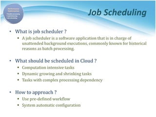 Job Scheduling
• What is job scheduler ?
 A job scheduler is a software application that is in charge of
unattended background executions, commonly known for historical
reasons as batch processing.
• What should be scheduled in Cloud ?
 Computation intensive tasks
 Dynamic growing and shrinking tasks
 Tasks with complex processing dependency
• How to approach ?
 Use pre-defined workflow
 System automatic configuration
 
