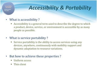 Accessibility & Portability
• What is accessibility ?
 Accessibility is a general term used to describe the degree to which
a product, device, service, or environment is accessible by as many
people as possible.
• What is service portability ?
 Service portability is the ability to access services using any
devices, anywhere, continuously with mobility support and
dynamic adaptation to resource variations.
• But how to achieve these properties ?
 Uniform access
 Thin client
 