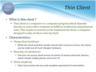Thin Client
• What is thin client ?
 Thin client is a computer or a computer program which depends
heavily on some other computer to fulfill its traditional computational
roles. This stands in contrast to the traditional fat client, a computer
designed to take on these roles by itself.
• Characteristics :
 Cheap client hardware
• While the cloud providers handle several client sessions at once, the clients
can be made out of much cheaper hardware.
 Diversity of end devices
• End user can access cloud service via plenty of various electronic devices,
which include mobile phones and smart TV.
 Client simplicity
• Client local system do not need complete operational functionalities.
 