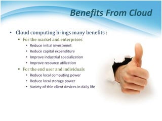 Benefits From Cloud
• Cloud computing brings many benefits :
 For the market and enterprises
• Reduce initial investment
• Reduce capital expenditure
• Improve industrial specialization
• Improve resource utilization
 For the end user and individuals
• Reduce local computing power
• Reduce local storage power
• Variety of thin client devices in daily life
 