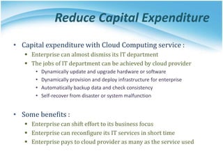 Reduce Capital Expenditure
• Capital expenditure with Cloud Computing service :
 Enterprise can almost dismiss its IT department
 The jobs of IT department can be achieved by cloud provider
• Dynamically update and upgrade hardware or software
• Dynamically provision and deploy infrastructure for enterprise
• Automatically backup data and check consistency
• Self-recover from disaster or system malfunction
• Some benefits :
 Enterprise can shift effort to its business focus
 Enterprise can reconfigure its IT services in short time
 Enterprise pays to cloud provider as many as the service used
 